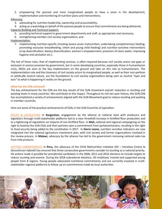 2. empowering the poorest and most marginalised people to have a voice in the development,
implementation and monitoring of nutrition plans and interventions;
Advocacy:
3. advocating for nutrition leadership, ownership and accountability;
4. acting as a watchdog on behalf of the poorest people to ensure that commitments are being delivered;
Capacity Building and Technical Support:
5. providing technical support to government departments and staff, as appropriate and necessary;
6. strengthening member civil society organisations; and
Implementation:
7. implementing nutrition-specific (treating severe acute malnutrition; undertaking complementary feeding;
promoting exclusive breastfeeding; infant and young child feeding) and nutrition-sensitive interventions
(crop diversification; dietary diversification; women’s empowerment; provision of clean water; improving
hygiene and sanitation etc.).
The last of these roles, that of implementing services, is often required because civil society actors see gaps or
exclusion in service provision by government, but in some developing countries, especially those in humanitarian
crisis, NGOs are seen as the key implementers on the ground and take on this role as humanitarians. The
implementation role and the closeness of civil society actors to marginalised people, as well as their non-partisan
or politically neutral nature, are the foundations to civil society organisations being seen as neutral “eyes and
ears” to what is happening in reality on the ground.
What has the CSN achieved?
The key achievements for the CSN are the key results of the SUN movement overall: reduction in stunting and
wasting levels in many countries. We contribute to this impact. Throughout its rich ten-year history, the SUN CSN
has accomplished a variety of achievements aligned with the SUN Movement goal to reduce stunting and wasting
in member countries.
Here are some of the practical achievements of CSAs in the SUN Countries of operation:
POLICY & LEGISLATION: In Kyrgyzstan, engagement by the alliance at national level with producers and
legislators through multi-stakeholder platforms led to a near threefold increase in fortified flour production and
to a tightening of regulations on imports of non-fortified flour. In Mali, national and regional campaigning on the
right to food by the SUN CSAs and their partners won a commitment from parliamentarians, resulting in the right
to food security being added to the constitution in 2017. In Sierre Leone, nutrition sensitive indicators are now
integrated into the national agriculture investment plan, with civil society and farmer organisations involved in
the review process. In Malawi, advocacy by the alliance has led to the government removing national sales tax
from milk products.
GETTING COMMITMENTS: In Peru, the advocacy of the Child Malnutrition Initiative (IDI – Iniciativa Contra la
Desnutircion Infantil) has ensured that three consecutive governments consider to stunting as a national priority.
IDI actions made it possible for presidential candidates in the 2006, 2011 and 2016 elections to include targets to
reduce stunting and anemia. During the 2018 subnational elections, IDI mobilized, trained and supported young
people from 8 regions. Young people advocated nutritional commitments and are currently involved in multi-
stakeholder regional platforms to follow up on commitments made by local authorities
 