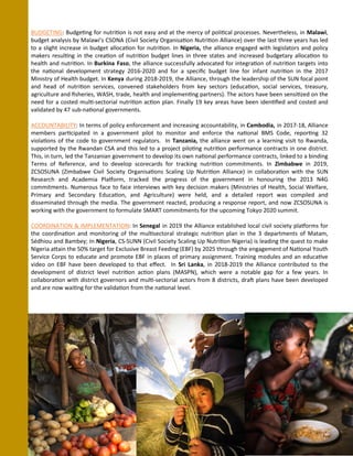 BUDGETING: Budgeting for nutrition is not easy and at the mercy of political processes. Nevertheless, in Malawi,
budget analysis by Malawi’s CSONA (Civil Society Organisation Nutrition Alliance) over the last three years has led
to a slight increase in budget allocation for nutrition. In Nigeria, the alliance engaged with legislators and policy
makers resulting in the creation of nutrition budget lines in three states and increased budgetary allocation to
health and nutrition. In Burkina Faso, the alliance successfully advocated for integration of nutrition targets into
the national development strategy 2016-2020 and for a specific budget line for infant nutrition in the 2017
Ministry of Health budget. In Kenya during 2018-2019, the Alliance, through the leadership of the SUN focal point
and head of nutrition services, convened stakeholders from key sectors (education, social services, treasury,
agriculture and fisheries, WASH, trade, health and implementing partners). The actors have been sensitized on the
need for a costed multi-sectorial nutrition action plan. Finally 19 key areas have been identified and costed and
validated by 47 sub-national governments.
ACCOUNTABILITY: In terms of policy enforcement and increasing accountability, in Cambodia, in 2017-18, Alliance
members participated in a government pilot to monitor and enforce the national BMS Code, reporting 32
violations of the code to government regulators. In Tanzania, the alliance went on a learning visit to Rwanda,
supported by the Rwandan CSA and this led to a project piloting nutrition performance contracts in one district.
This, in turn, led the Tanzanian government to develop its own national performance contracts, linked to a binding
Terms of Reference, and to develop scorecards for tracking nutrition commitments. In Zimbabwe in 2019,
ZCSOSUNA (Zimbabwe Civil Society Organisations Scaling Up Nutrition Alliance) in collaboration with the SUN
Research and Academia Platform, tracked the progress of the government in honouring the 2013 N4G
commitments. Numerous face to face interviews with key decision makers (Ministries of Health, Social Welfare,
Primary and Secondary Education, and Agriculture) were held, and a detailed report was compiled and
disseminated through the media. The government reacted, producing a response report, and now ZCSOSUNA is
working with the government to formulate SMART commitments for the upcoming Tokyo 2020 summit.
COORDINATION & IMPLEMENTATION: In Senegal in 2019 the Alliance established local civil society platforms for
the coordination and monitoring of the multisectoral strategic nutrition plan in the 3 departments of Matam,
Sédhiou and Bambey; In Nigeria, CS-SUNN (Civil Society Scaling Up Nutrition Nigeria) is leading the quest to make
Nigeria attain the 50% target for Exclusive Breast Feeding (EBF) by 2025 through the engagement of National Youth
Service Corps to educate and promote EBF in places of primary assignment. Training modules and an educative
video on EBF have been developed to that effect. In Sri Lanka, in 2018-2019 the Alliance contributed to the
development of district level nutrition action plans (MASPN), which were a notable gap for a few years. In
collaboration with district governors and multi-sectorial actors from 8 districts, draft plans have been developed
and are now waiting for the validation from the national level.
 