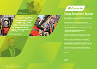 1.                                                                                                                                              2.




                                                                      Welcome to
                                                            Impact Recruitment Services
                             “I personally view Impact      Impact Recruitment Services are a recruitment agency with a difference,
                            as more of a business partner   quite a few differences actually, that make for an altogether more satisfying
                                                            client and candidate experience.
                           rather than solely a supplier
                         of temporary staff. I would        We believe that providing a recruitment service is about working
                       suggest that you fully involve       in partnership with our clients, understanding their business and providing
                                                            a bespoke workforce strategy that delivers convenience and cost efficiencies:
                     Impact in your long term goals
                    and strategies as they will             • We provide talented candidates who become assets to your business
                  dedicate the time and resource            • We enhance clients business performance
                                                            • We ensure compliance with employment legislation
                 to fulfilling your needs.”                 • We reduce client administration time
              Alex Howe, Production Manager
             HARTING Integrated Solution Ltd                In parallel to this, our strong client relationships allow us to deliver an
                                                            equally effective candidate experience, often getting the inside track
                                                            on the best, most appropriate role to meet their career aspirations.

                                                            Formed in 2002, Impact Recruitment Services has a strong reputation
                                                            as a leading and award winning recruitment agency in Northamptonshire.
                                                            This is underpinned by our commitment to providing a first class service,
                                                            most recently achieving 100% satisfaction among all clients in our latest review,
                                                            and our high level of client and candidate retention which exceeds 90%.

                                                            Success is our motivation; if our clients and candidates succeed then
                                                            so do we, so please get in touch to discuss the value and opportunities
                                                            of us working together.

                                                            Best wishes




                                                            Paul Hooper
                                                            Director




01604 239555 | www.ImpactRecruitment.co.uk
 