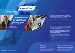 5.                                                                                                                                                                                                                                                            6.




                                                  Impact Extra?
           Need a little
                                                                                                                        Impact Extra is a free, online advisory service for clients and candidates
                                                                                                                        which can be found on our website www.ImpactRecruitment.co.uk.
                                                                                                                        It offers a whole host of essential employment related help and advice:


                                                                                                                        • Useful document downloads: An online library of information that you
                                                                                                                          
                                                                                                                          will be grateful to be able to lay your hands on, such as contract templates,
                                “We are about offering                                                                    interview techniques, employment policies and time sheets.

                               more; we go the extra                                                                    •  pecialist employment advice: Instead of paying lawyers or other
                                                                                                                          S
                                                                                                                          advisors for an initial consultation, just contact Impact Recruitment
                              mile, we provide more                                                                       Services with your query for FREE advice or simply a second opinion.
                            added value. We call                                                                          Obviously there are Terms and Conditions for this service as in some
                                                                                                                          cases professionally qualified advice will be required, but we are more
                          it Impact Extra.”                                                                               than happy to share our knowledge and experience of employment law
                                                                                                                          and HR matters.

                     Paul Hooper, Director                                                                              • Interview and meeting suite facility: We welcome clients to our offices
                                                                                                                          
                    Impact Recruitment Services                                                                           that may want to host a confidential meeting or simply cannot secure
                                                                                                                          a room booking on their own premises.

                                                                                                                        • Surveys: We frequently originate our own surveys around topics such
                                                                                                                          
                                                                                                                          as salary levels, pay increases and employee satisfaction, great for
                                                                                                                          benchmarking business performance.

                                                                                                                        •  ews and events: Whether it’s industry or local news, seminars
                                                                                                                          N
                                                                                                                          or charity events, you’ll hear the latest updates on our blog and social
                                                                                                                          media pages.

                                                                                                                        • Useful links: If you can’t find what you’re looking for on our site,
                                                                                                                          we provide links to others that are commonly found useful.




                                                                  Impact Extra Terms and Conditions                                                         Impact Recruitment Services provide consultancy that is based on their experience and
                                                                  In registering to access Impact Extra information and services, clients and candidates    knowledge of the employment industry. Impact Recruitment Services assure of best intentions
                                                                  are agreeing for Impact Recruitment Services to contact you to offer other services and   and endeavours at all times and in no event will be held liable for any loss or damage, direct,
                                                                  products that may be of interest.                                                         indirect or consequential, whatsoever arising from advice given by Impact Recruitment Services.

                                                                  Impact Recruitment Services are pleased to make Impact Extra available to non clients     Where Impact Recruitment Services deem it appropriate and right to do so, they will introduce
                                                                  and candidates, however use of the FREE consultancy service, survey results and some      clients and candidates to a relevant specialist consultant, who will be a preferred supplier of
                                                                  downloads are restricted to a maximum of 3 times before formally becoming a client or     Impact Recruitment Services. In this instance, a charge may apply and this will be advised
01604 239555 | www.ImpactRecruitment.co.uk                        candidate of Impact Recruitment Services, otherwise a fee may be charged.                 by the appropriate specialist consultant prior to any works commencing.
 