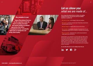 9.                                                                                                                                    10.




                                                        Let us show you
                                                        what we are made of...
                                                        Here at Impact Recruitment Services we follow a few guiding
                                                        principles that ensure each and every client and candidate
                             Our promise to you:        experience is a positive one:

                         “Impact Recruitment Services   •  e work as a team – with colleagues, clients and candidates.
                                                          W
                       has the expertise to take the
                                                        •  e innovate - we actively seek new ways of doing things, improvements
                                                          W
                     lead in creating innovative          that drive benefits and value.
                    and market leading recruitment
                                                        •  e have integrity - we deliver what we say we will, and more.
                                                          W
                  approaches that deliver
                 exceptional service, consistently      •  e are ethical - high standards, advocates of recruitment law and codes
                                                          W
               high levels of satisfaction and            of professional conduct and we care about our community and environment.

              strong client loyalty.”                   •  e are accessible - professional with a warmth and personality that
                                                          W
                                                          makes people want to work with us.

                                                        Communication is very important to us and we make every effort to meet,
                                                        talk and share information with our clients frequently. We are big fans of
                                                        social media and have Impact Recruitment Services company pages on
                                                        LinkedIn, Facebook and Google+, joining other networks as they grow.
                                                        Please follow our social media pages to make sure you catch our latest
                                                        news, jobs and industry events, after all, opportunities need to be grabbed
                                                        quickly in recruitment.

                                                        So, if you like what you see, we’re waiting to hear from you.




01604 239555 | www.ImpactRecruitment.co.uk              All information correct at time of going to press January 2013.
 