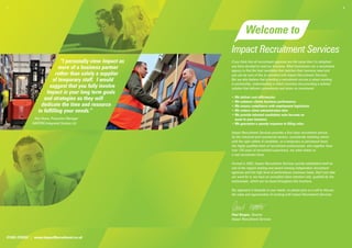 1.                                                                                                                                           2.




                                                                       Welcome to
                                                             Impact Recruitment Services
                              “I personally view Impact as   If you think that all recruitment agencies are the same then I’m delighted
                             more of a business partner      you have decided to read our brochure. Most businesses use a recruitment
                                                             agency to ﬁnd the best candidate that matches their business need and
                            rather than solely a supplier    you can be sure of this as standard with Impact Recruitment Services.
                          of temporary staff. I would        But we also believe that providing a recruitment service is about working
                                                             in partnership, understanding a clients business and providing a tailored
                        suggest that you fully involve       solution that delivers convenience and return on investment:
                      Impact in your long term goals
                     and strategies as they will             • We deliver cost efﬁciencies
                                                             • We enhance clients business performance
                   dedicate the time and resource            • We ensure compliance with employment legislation
                  to fulfilling your needs.”                 • We reduce client administration time
                                                             • We provide talented candidates who become an
               Alex Howe, Production Manager                   asset to your business
              HARTING Integrated Solution Ltd                • We guarantee a speedy response to ﬁlling roles.

                                                             Impact Recruitment Services provides a ﬁrst class recruitment service
                                                             for the industrial and commercial sectors, consistently matching clients
                                                             with the right calibre of candidate, on a temporary or permanent basis.
                                                             Our highly qualiﬁed team of recruitment professionals, who together have
                                                             over 150 years of recruitment experience, are what makes us
                                                             a real recruitment force.

                                                             Formed in 2002, Impact Recruitment Services quickly established itself as
                                                             one of the regions leading and award winning independent recruitment
                                                             agencies and this high level of performance continues today. Don’t just take
                                                             our word for it; we have an unrivalled client retention rate, qualiﬁed by the
                                                             testimonials, which can be found throughout this brochure.

                                                             Our approach is bespoke to your needs, so please give us a call to discuss
                                                             the value and opportunities of working with Impact Recruitment Services.




                                                             Paul Hooper, Director
                                                             Impact Recruitment Services




01604 239555 | www.ImpactRecruitment.co.uk
 