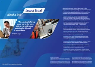 3.                                                                                                                                                                                                                                                            4.




                                                                                                                        Impact Extra is a free advisory service for clients, courtesy of Impact
                                                                                                                        Recruitment Services expertise and knowledge of the recruitment industry and
                                                  Impact Extra?                                                         their business partner relationships. Impact Extra is an online service found
                                                                                                                        on our website, www.ImpactRecruitment.co.uk and offers a whole host of
                                                                                                                        essential help and advice for businesses beyond their recruitment needs:

           Need a little                                                                                                • Specialist advice for your business: Instead of paying lawyers or
                                                                                                                          advisors for an initial consultation, just contact Impact Recruitment
                                                                                                                          Services with your query for FREE professional advice. Please check out
                                                                                                                          the Impact Extra Terms and Conditions for this service. We also recognise
                                                                                                                          that your business may need advice outside of employment, so we
                                “We are about offering                                                                    conﬁdently recommend our own business partners who have a proven
                                                                                                                          track record of excellent service to Impact Recruitment Services.
                               more; we go the extra                                                                      These services include marketing, design, IT and accountancy.
                              mile, we provide more                                                                     • Useful document downloads: A library of information clients will be
                            added value. We call                                                                          grateful to be able to lay their hands on, such as contract templates,
                                                                                                                          interview techniques and questions, employment policies and timesheets.
                          it Impact Extra.”
                                                                                                                        • Interview and meeting suite facility: Impact Recruitment Services
                                                                                                                          welcome clients at their ofﬁces who may want to meet in private or cannot
                     Paul Hooper, Director                                                                                secure a meeting room in their own business building.
                    Impact Recruitment Services
                                                                                                                        • Recruitment surveys: Clients can participate in recruitment relevant
                                                                                                                          surveys and access results for use in benchmarking performance and
                                                                                                                          comparability in their own business.

                                                                                                                        • Recruitment and Employment Law news updates: Whether it is industry
                                                                                                                          or local to Impact, you can be sure of getting the latest information.

                                                                                                                        • Impact events: Impact Recruitment Services are active in the industry
                                                                                                                          and the community, so whether it is an employment law seminar or charity
                                                                                                                          fundraiser Impact Extra clients can be sure to be included.

                                                                                                                        • Useful links: In the event you can’t ﬁnd what you are looking for on our
                                                                                                                          website, we provide links to others that are commonly found useful in the
                                                                                                                          recruitment industry.




                                                                  Impact Extra Terms and Conditions                                                         Impact Recruitment Services provide consultancy that is based on their experience and
                                                                  In registering to access Impact Extra information and services, clients and candidates    knowledge of the employment industry. Impact Recruitment Services assure of best intentions
                                                                  are agreeing for Impact Recruitment Services to contact you to offer other services and   and endeavours at all times and in no event will be held liable for any loss or damage, direct,
                                                                  products that may be of interest.                                                         indirect or consequential, whatsoever arising from advice given by Impact Recruitment Services.

                                                                  Impact Recruitment Services are pleased to make Impact Extra available to non clients     Where Impact Recruitment Services deem it appropriate and right to do so, they will introduce
                                                                  and candidates, however use of the FREE consultancy service, survey results and some      clients and candidates to a relevant specialist consultant, who will be a preferred supplier of
                                                                  downloads are restricted to a maximum of 3 times before formally becoming a client or     Impact Recruitment Services. In this instance, a charge may apply and this will be advised by
                                                                                                                                                            the appropriate specialist consultant prior to any works commencing.
01604 239555 | www.ImpactRecruitment.co.uk                        candidate of Impact Recruitment Services, otherwise a fee may be charged.
 