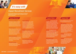 6.




                              It’s easy with
                 Impact Recruitment Services
                 Let us do all the hard work so you don’t have to. Our service is
                 comprehensive yet ﬂexible, ready to be moulded to suit your
                 business requirements.


                      Impact Service:                                                                             Impact Value:                                   Impact Ask:
                 • Dedicated Account Manager:                 • 100% ID veriﬁcation:                         • Impact Extra: Our service alone offers        Impact don’t ask for much in return for their
                   We make it our business to understand        No recruitment agency takes candidate          incredible value for money, but when          impressive recruitment service, just:
                   your business so that we can provide         veriﬁcation and employment law more            offered in conjunction with Impact Extra
                   the best recruitment service you have        seriously. So seriously that Impact staff      we become an invaluable partner to your       • Your commitment:
                   experienced. You would have one point of     have been trained by the Home Ofﬁce in         business. The client offers included in         Impact invests a lot of time in creating
                                                                                                               Impact Extra, described in more detail          partnerships with their clients and prides
                   contact for all of your recruitment needs.   checking the authenticity of various forms
                                                                                                               on the previous page, are designed to           itself on its amazing client loyalty. When
                                                                of identiﬁcation such as passports, ID
                                                                                                               enhance your business performance and           given the opportunity to prove ourselves
                 • Partnership approach:                        cards, Visas and National Insurance cards.     help you meet your objectives efﬁciently.       and our service, Impact Recruitment
                   We get to know your business so we can                                                                                                      Services ﬁnd that a 1-2 year contractual
                   become a valued part of it. We regularly   • 8-stage interview process:                   • Our fees: We recognise that not all             commitment between both parties
                   invite clients to meet with an Impact        Every candidate completes our stringent        businesses are the same so we will              cements the relationship and allows the
                   Director to ensure they are satisﬁed         interview process to make sure we can          always make sure our fees are appropriate       partnership to prosper.
                   with the Impact service and have the         offer the best calibre candidate to match      to the client and their needs, without
                   opportunity to give feedback.                your needs. This includes all skills,          compromising on the quality of service you    • Heads up: Give Impact Recruitment
                                                                numeracy and literacy tests,                   receive. By working in partnership with our     Services the ﬁrst call, whatever your
                 • Response time guarantee:                     where necessary, as well as                    clients we are able to agree recruitment        recruitment need we will exceed
                                                                                                               terms that satisfy both parties.                your expectations.
                   Whether it’s a temporary or a permanent      appropriate references.
                   role we will commit to a speedy response
                                                                                                             • Money back guarantee:                         • Feedback: Open and honest, two-way
                   time so you can continue managing          • On site staff attendance check:                We are conﬁdent you will be more than           communication is key to everything we
                   your business.                               We can take care of all ﬁrst day               satisﬁed with the candidates we provide         do. Our testimonials are the best way
                                                                inductions and can continue to check           you, and if you’re not, then we will refund     of making potential clients believe
                 • Reporting and tracking:                      candidate attendance daily meaning             or reduce your fees in line with our Terms      they should work with Impact
                   We can provide a suite of Key                clients don’t have to.                         of Business – guaranteed.                       Recruitment Services.
                   Performance Indicator reports, tailored
                   to your business requirements.




01604 239555 | www.ImpactRecruitment.co.uk
 