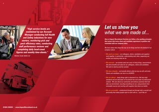 7.                                                                                                                                      8.




                            “High service levels are       Let us show you
                           maintained by our Account
                          Manager conducting full Health
                                                           what we are made of...
                        and Safety inductions for new
                                                           Here at Impact Recruitment Services we follow a few guiding principles
                      starters, monitoring pick and        that ensure that every client and candidate experience is positive and
                     pack efficiency rates, conducting     consistent with our company ethos.

                   staff performance reviews and           We have values that shape the way we do things and form the bedrock of our
                  completing daily head-count              company culture:
                figures and weekly time-sheets.”
                                                           • We work as a team – our colleagues, clients, candidates and suppliers
              Mathew Small, Belkin Ltd                       work together, in partnership, understanding each other, supporting one
                                                             another and enjoying what we do.

                                                           • We innovate – we actively seek new ways of doing things, improvements
                                                             that drive beneﬁts and value for our colleagues, clients and candidates.
                                                             We want to stand up and be counted.

                                                           • We have integrity – we honestly deliver what we say we will, and more.
                                                             Clients and candidates can rely on us ALWAYS.

                                                           • We are ethical – doing things right is important to us. We have high
                                                             standards and are advocates of recruitment law and codes of professional
                                                             conduct. We care about our community and embrace practices that look
                                                             after our environment, recycling everything we can, using products from
                                                             renewable sources and working with suppliers that share our beliefs.

                                                           • We are accessible – professional through and through with a warmth and
                                                             personality that makes people want to work with us – you’ll like us!




01604 239555 | www.ImpactRecruitment.co.uk
 