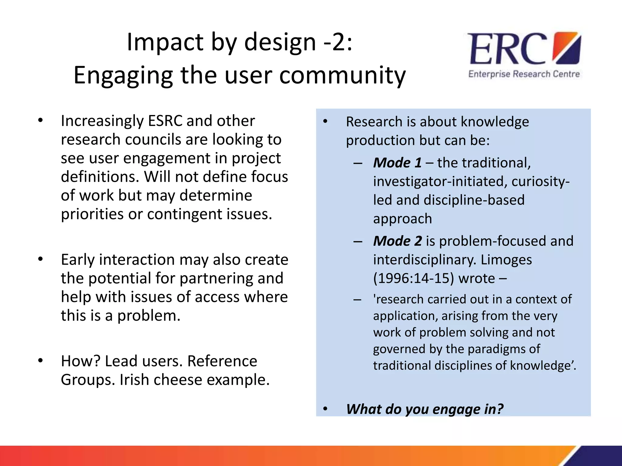 Impact by design -2: 
Engaging the user community 
• Increasingly ESRC and other 
research councils are looking to 
see user engagement in project 
definitions. Will not define focus 
of work but may determine 
priorities or contingent issues. 
• Early interaction may also create 
the potential for partnering and 
help with issues of access where 
this is a problem. 
• How? Lead users. Reference 
Groups. Irish cheese example. 
• Research is about knowledge 
production but can be: 
– Mode 1 – the traditional, 
investigator-initiated, curiosity-led 
and discipline-based 
approach 
– Mode 2 is problem-focused and 
interdisciplinary. Limoges 
(1996:14-15) wrote – 
– 'research carried out in a context of 
application, arising from the very 
work of problem solving and not 
governed by the paradigms of 
traditional disciplines of knowledge’. 
• What do you engage in? 
 