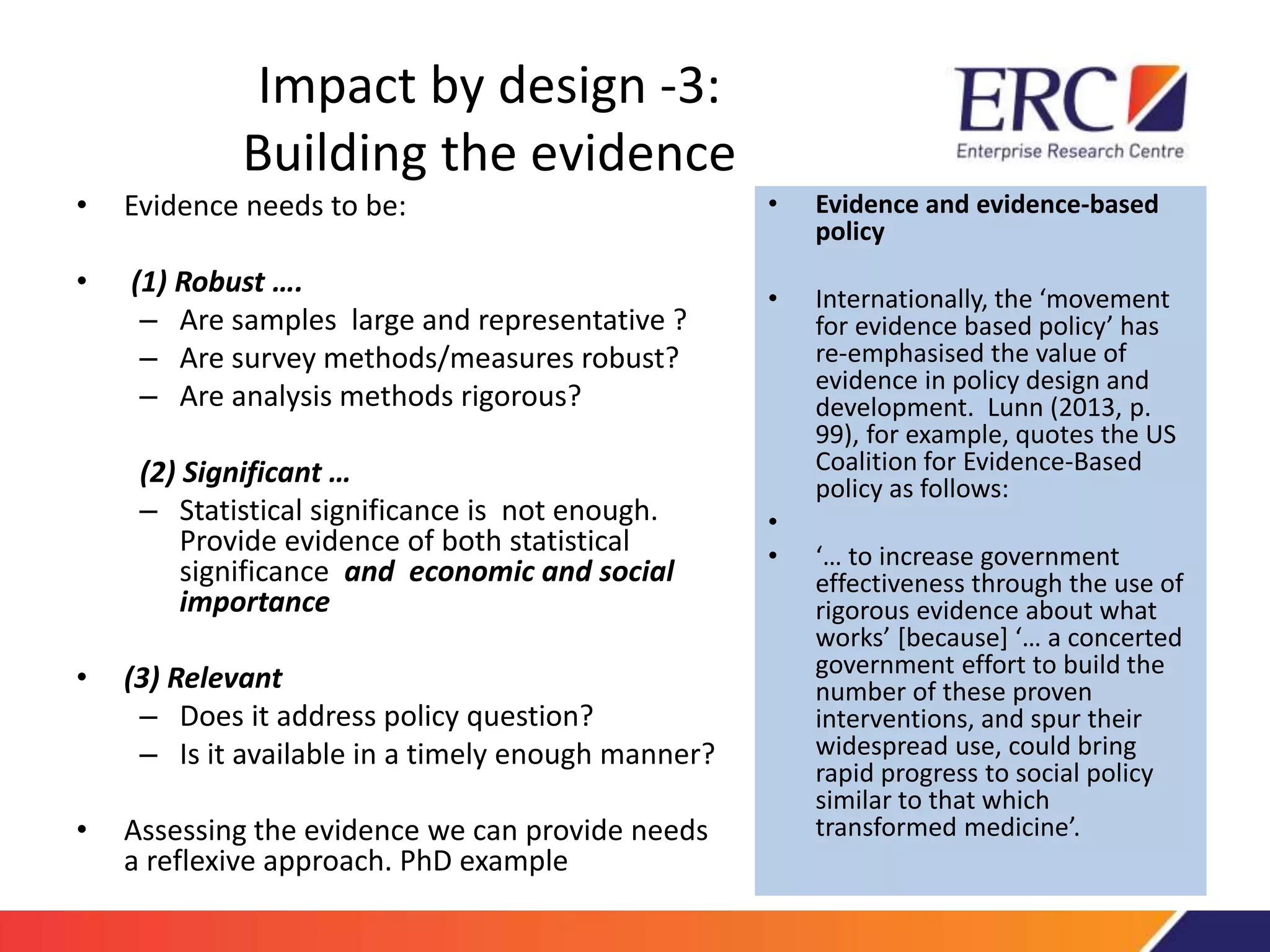 Impact by design -3: 
Building the evidence 
• Evidence needs to be: 
• (1) Robust …. 
– Are samples large and representative ? 
– Are survey methods/measures robust? 
– Are analysis methods rigorous? 
(2) Significant … 
– Statistical significance is not enough. 
Provide evidence of both statistical 
significance and economic and social 
importance 
• (3) Relevant 
– Does it address policy question? 
– Is it available in a timely enough manner? 
• Assessing the evidence we can provide needs 
a reflexive approach. PhD example 
• Evidence and evidence-based 
policy 
• Internationally, the ‘movement 
for evidence based policy’ has 
re-emphasised the value of 
evidence in policy design and 
development. Lunn (2013, p. 
99), for example, quotes the US 
Coalition for Evidence-Based 
policy as follows: 
• 
• ‘… to increase government 
effectiveness through the use of 
rigorous evidence about what 
works’ [because] ‘… a concerted 
government effort to build the 
number of these proven 
interventions, and spur their 
widespread use, could bring 
rapid progress to social policy 
similar to that which 
transformed medicine’. 
 