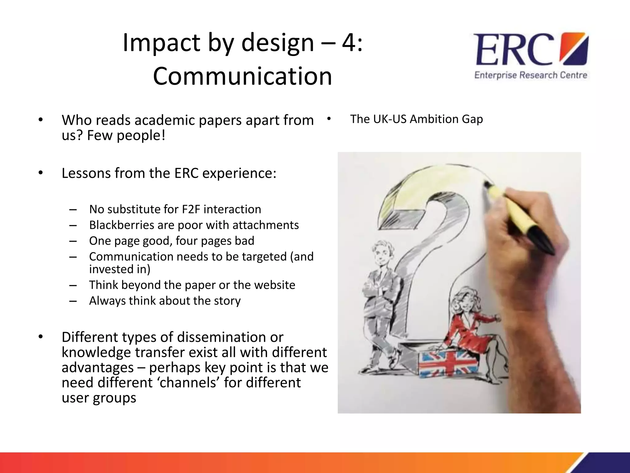 Impact by design – 4: 
Communication 
• Who reads academic papers apart from 
us? Few people! 
• Lessons from the ERC experience: 
– No substitute for F2F interaction 
– Blackberries are poor with attachments 
– One page good, four pages bad 
– Communication needs to be targeted (and 
invested in) 
– Think beyond the paper or the website 
– Always think about the story 
• Different types of dissemination or 
• The UK-US Ambition Gap 
knowledge transfer exist all with different 
advantages – perhaps key point is that we 
need different ‘channels’ for different 
user groups 
 