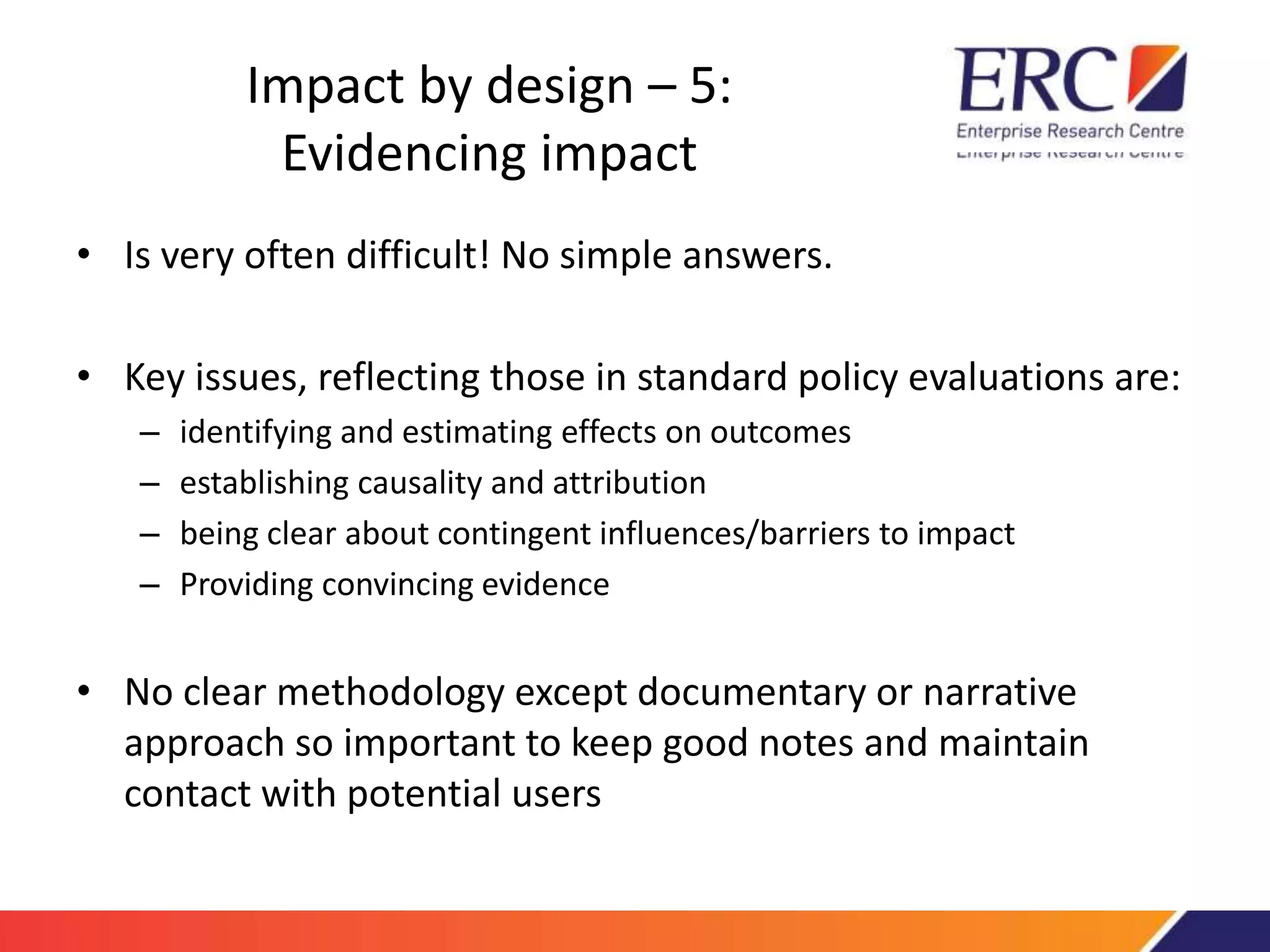 Impact by design – 5: 
Evidencing impact 
• Is very often difficult! No simple answers. 
• Key issues, reflecting those in standard policy evaluations are: 
– identifying and estimating effects on outcomes 
– establishing causality and attribution 
– being clear about contingent influences/barriers to impact 
– Providing convincing evidence 
• No clear methodology except documentary or narrative 
approach so important to keep good notes and maintain 
contact with potential users 
 