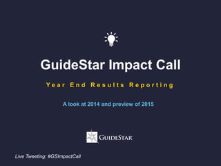 GuideStar Impact Call
Y e a r E n d R e s u l t s R e p o r t i n g
A look at 2014 and preview of 2015
Live Tweeting: #GSImpactCall
 
