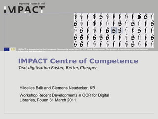 IMPACT is supported by the European Community under the FP7 ICT Work Programme. The project is coordinated by the National
Library of the Netherlands.




IMPACT Centre of Competence
Text digitisation Faster, Better, Cheaper




 Hildelies Balk and Clemens Neudecker, KB
 Workshop Recent Developments in OCR for Digital
 Libraries, Rouen 31 March 2011
 
