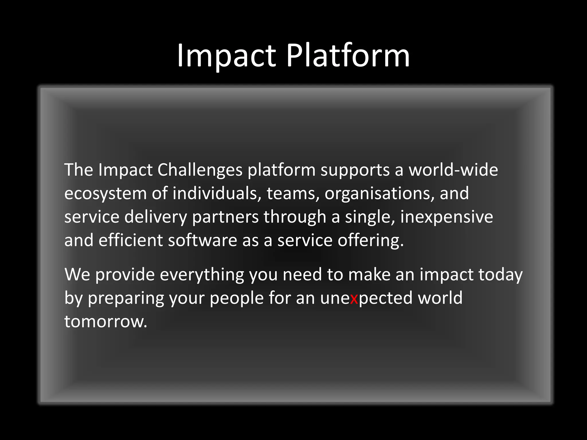 Impact Platform
The Impact Challenges platform supports a world-wide
ecosystem of individuals, teams, organisations, and
service delivery partners through a single, inexpensive
and efficient software as a service offering.
We provide everything you need to make an impact today
by preparing your people for an unexpected world
tomorrow.

 