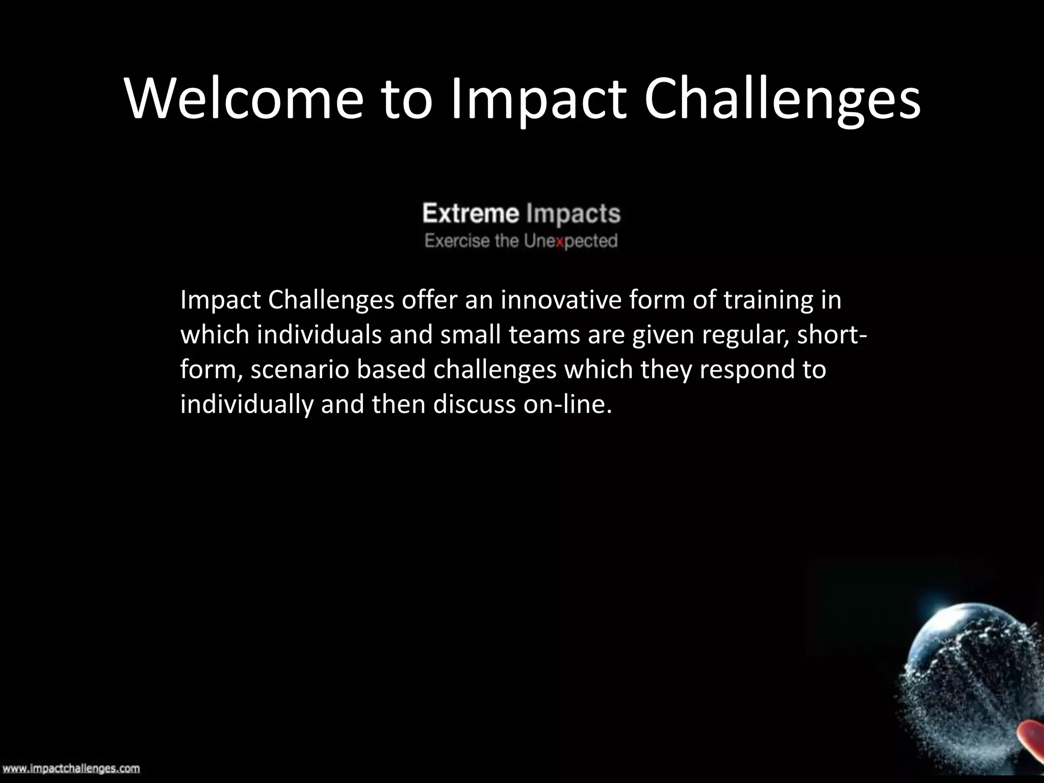 Welcome to Impact Challenges
Impact Challenges offer an innovative form of training in
which individuals and small teams are given regular, shortform, scenario based challenges which they respond to
individually and then discuss on-line.

 
