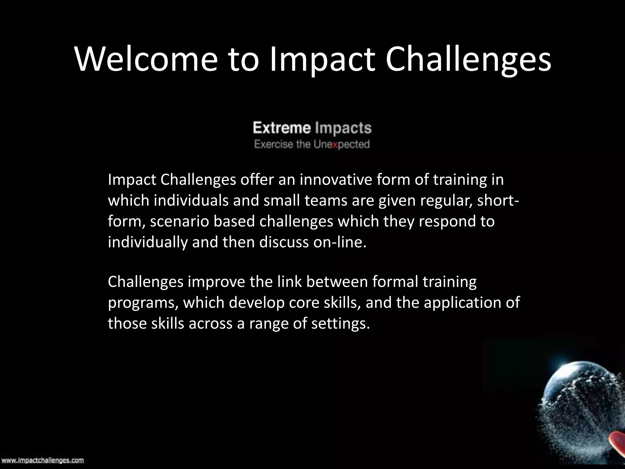 Welcome to Impact Challenges
Impact Challenges offer an innovative form of training in
which individuals and small teams are given regular, shortform, scenario based challenges which they respond to
individually and then discuss on-line.
Challenges improve the link between formal training
programs, which develop core skills, and the application of
those skills across a range of settings.

 