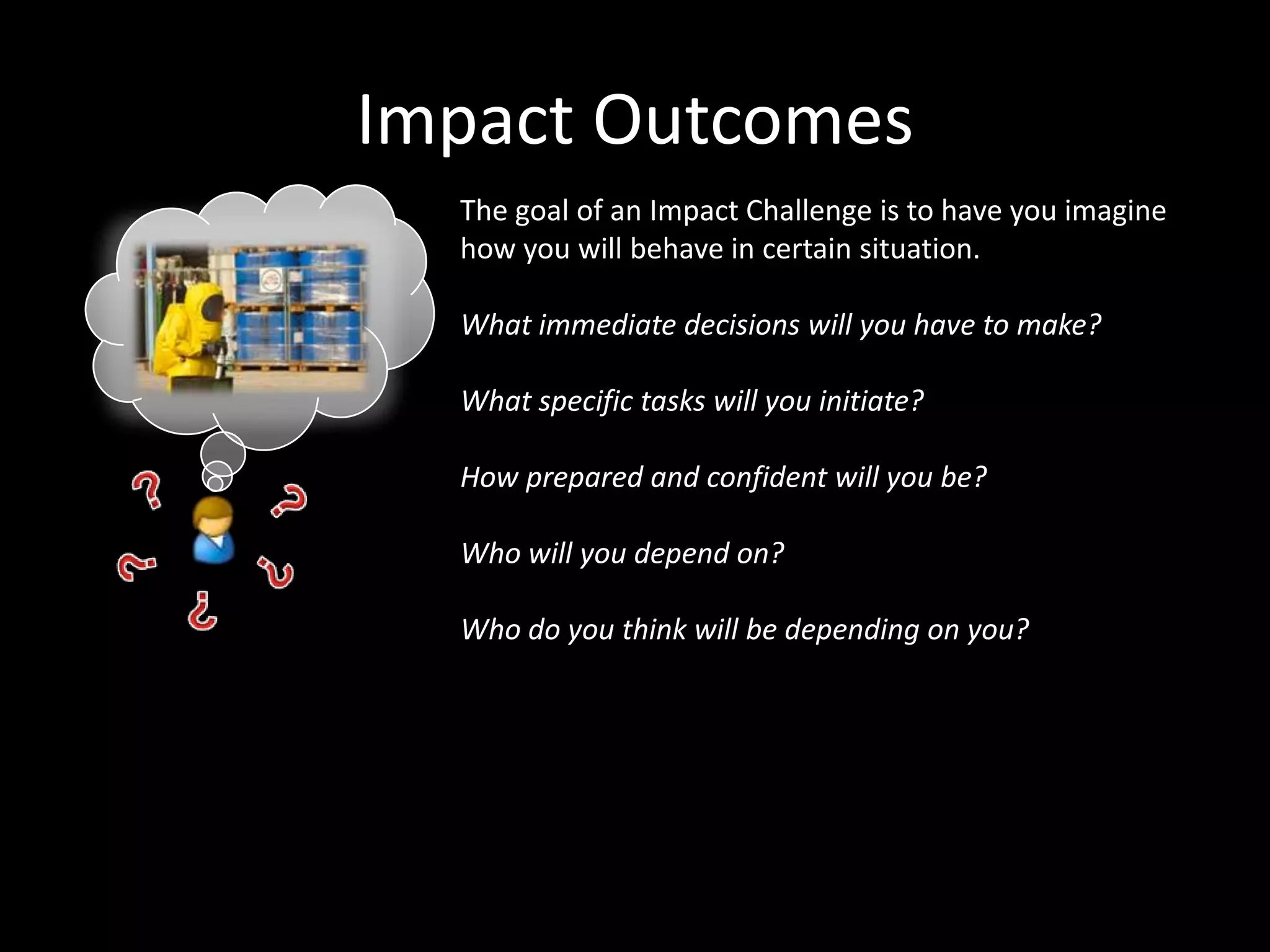 Impact Outcomes
The goal of an Impact Challenge is to have you imagine
how you will behave in certain situation.
What immediate decisions will you have to make?
What specific tasks will you initiate?
How prepared and confident will you be?
Who will you depend on?
Who do you think will be depending on you?

 
