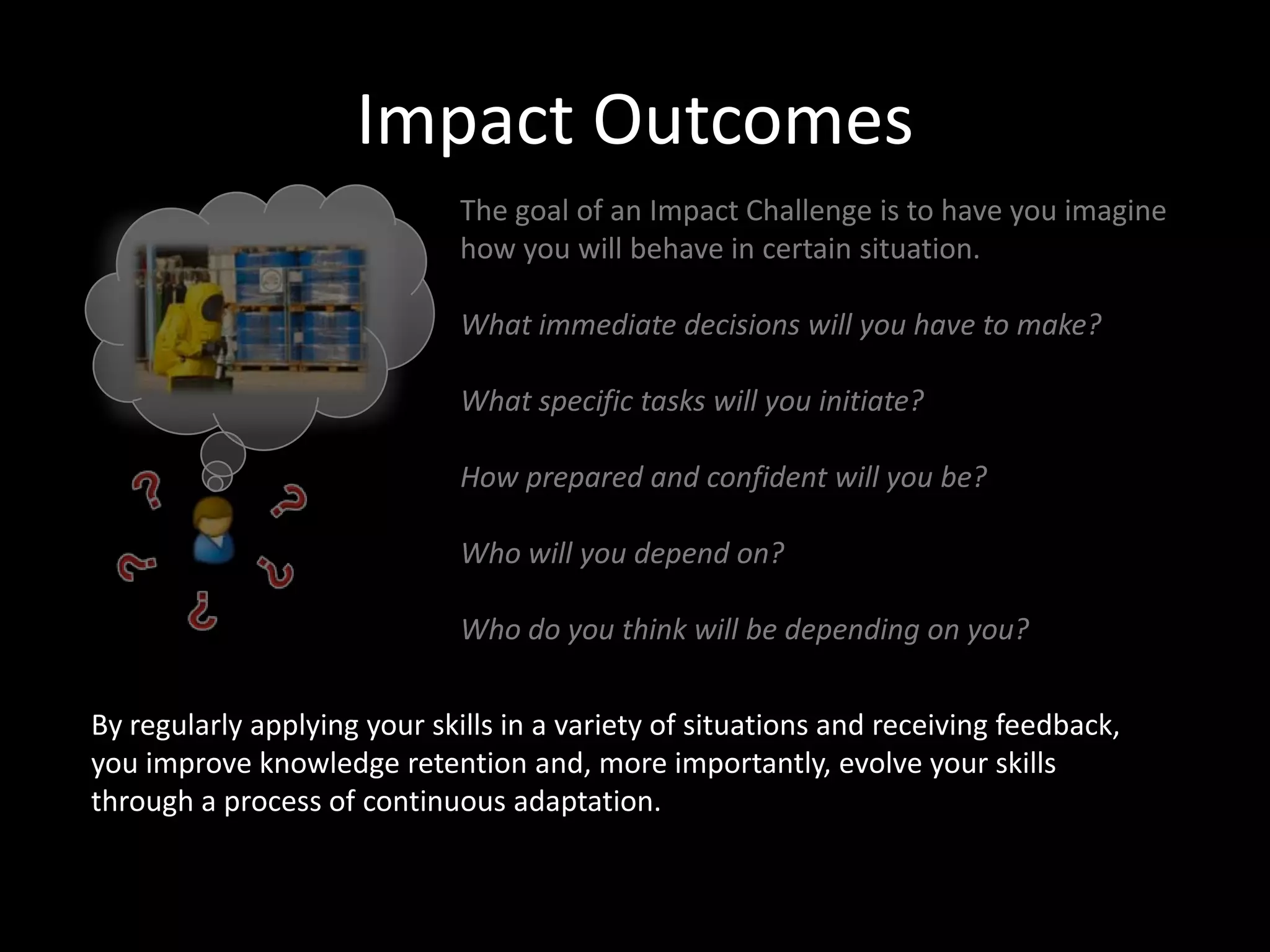 Impact Outcomes
The goal of an Impact Challenge is to have you imagine
how you will behave in certain situation.
What immediate decisions will you have to make?
What specific tasks will you initiate?
How prepared and confident will you be?
Who will you depend on?
Who do you think will be depending on you?
By regularly applying your skills in a variety of situations and receiving feedback,
you improve knowledge retention and, more importantly, evolve your skills
through a process of continuous adaptation.

 