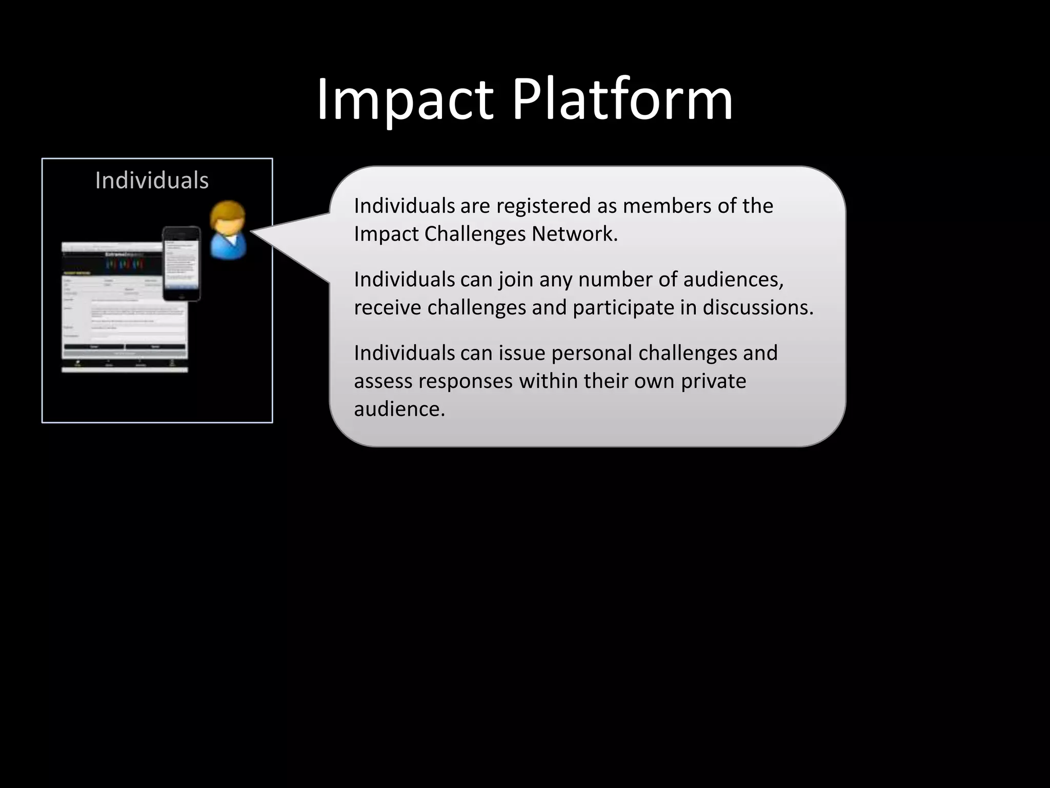 Impact Platform
Individuals
Individuals are registered as members of the
Impact Challenges Network.

Individuals can join any number of audiences,
receive challenges and participate in discussions.

Respond to challenges
issued by registered
Arenas
Assess and comment on
other’s responses
Earn reputation
Search knowledge base
Network with other
members, subject
matter experts

Individuals can issue personal challenges and
assess responses within their own private
audience.

 