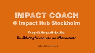IMPACT COACH
@ Impact Hub Stockholm
En  ny  roll  håller  på  att  utvecklas  
En  utbildning  för  mentorer  och  affärscoacher  
Gabriella Silfwerbrand
 