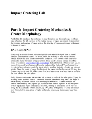 Impact Cratering Lab
Part I: Impact Cratering Mechanics &
Crater Morphology
Part I of this lab introduces the mechanics of crater formation and the morphology of different
types of craters. The lab exercises in Part I utilize movies of impact experiments to demonstrate
the formation and structure of impact craters. The diversity of crater morphologies is illustrated
by images of craters.
BACKGROUND
Every body in the solar system has been subjected to the impact of objects such as comets,
asteroids, or accretionary debris. The Moon, Mars, and Mercury all have heavily cratered
surfaces that are the result of tens of thousands of impacts. Most satellites in the outer solar
system also display thousands of impact craters. These heavily cratered surfaces record the
period of an intense, solar-system-wide bombardment that ended about 3.8 billion years ago. All
traces of this period have been erased from the surfaces of the Earth and Venus because these
two planets have undergone relatively recent activity, including tectonic, volcanic, and erosional
activity. Since this period of intense bombardment, the impact rate has been about 100 times less.
However, during the past 500 million years there have been several very large impacts on Earth
that have affected the entire planet.
Today, impacts from comets and asteroids still occur on all bodies in the solar system (Figure 1),
including Earth. Meteor Crater (1.2 kilometers diameter, 183 meters deep, with a rim height of
30–60 meters) in northern Arizona was created by the impact of a 25-meter-diameter iron
asteroid approximately 49,000 years ago. In 1908 a small asteroid exploded in the atmosphere
over an unpopulated region of Tunguska in Siberia, creating an atmospheric shock wave so
strong that it devastated a 10-km2 area. In July 1994, about 20 fragments of Comet Shoemaker-
Levy 9 impacted the atmosphere of Jupiter and created atmospheric disturbances larger than
Earth.
 