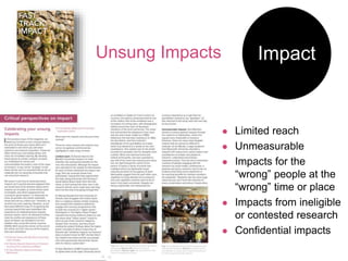 Impact
Unsung Impacts
 Limited reach
 Unmeasurable
 Impacts for the
“wrong” people at the
“wrong” time or place
 Impacts from ineligible
or contested research
 Confidential impacts
 