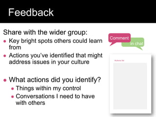 Share with the wider group:
 Key bright spots others could learn
from
 Actions you’ve identified that might
address issues in your culture
 What actions did you identify?
 Things within my control
 Conversations I need to have
with others
Question:
Feedback
Comment
in chat
 