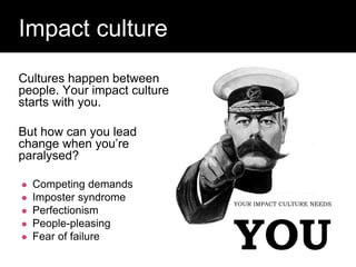 Question:
Impact culture
YOUR IMPACT CULTURE NEEDS
YOU
Cultures happen between
people. Your impact culture
starts with you.
But how can you lead
change when you’re
paralysed?
 Competing demands
 Imposter syndrome
 Perfectionism
 People-pleasing
 Fear of failure
 