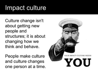 Question:
Impact culture
YOUR IMPACT CULTURE NEEDS
YOU
Culture change isn't
about getting new
people and
structures; it is about
changing how we
think and behave.
People make culture
and culture changes
one person at a time.
 