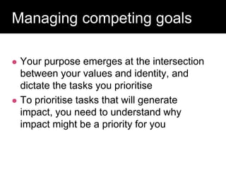 Question:
Managing competing goals
 Your purpose emerges at the intersection
between your values and identity, and
dictate the tasks you prioritise
 To prioritise tasks that will generate
impact, you need to understand why
impact might be a priority for you
 