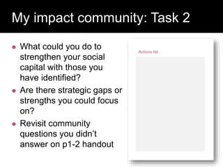  What could you do to
strengthen your social
capital with those you
have identified?
 Are there strategic gaps or
strengths you could focus
on?
 Revisit community
questions you didn’t
answer on p1-2 handout
Question:
My impact community: Task 2
 