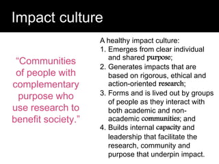 Question:
Impact culture
“Communities
of people with
complementary
purpose who
use research to
benefit society.”
A healthy impact culture:
1. Emerges from clear individual
and shared purpose;
2. Generates impacts that are
based on rigorous, ethical and
action-oriented research;
3. Forms and is lived out by groups
of people as they interact with
both academic and non-
academic communities; and
4. Builds internal capacity and
leadership that facilitate the
research, community and
purpose that underpin impact.
 