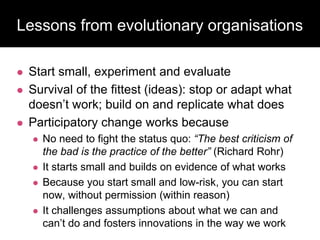 Lessons from evolutionary organisations
 Start small, experiment and evaluate
 Survival of the fittest (ideas): stop or adapt what
doesn’t work; build on and replicate what does
 Participatory change works because
 No need to fight the status quo: “The best criticism of
the bad is the practice of the better” (Richard Rohr)
 It starts small and builds on evidence of what works
 Because you start small and low-risk, you can start
now, without permission (within reason)
 It challenges assumptions about what we can and
can’t do and fosters innovations in the way we work
 