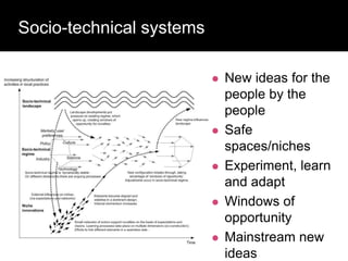 Socio-technical systems
 New ideas for the
people by the
people
 Safe
spaces/niches
 Experiment, learn
and adapt
 Windows of
opportunity
 Mainstream new
ideas
 