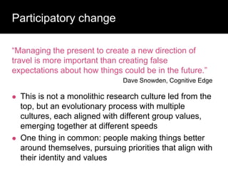 Participatory change
“Managing the present to create a new direction of
travel is more important than creating false
expectations about how things could be in the future.”
Dave Snowden, Cognitive Edge
 This is not a monolithic research culture led from the
top, but an evolutionary process with multiple
cultures, each aligned with different group values,
emerging together at different speeds
 One thing in common: people making things better
around themselves, pursuing priorities that align with
their identity and values
 