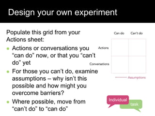 Design your own experiment
Populate this grid from your
Actions sheet:
 Actions or conversations you
“can do” now, or that you “can’t
do” yet
 For those you can’t do, examine
assumptions – why isn’t this
possible and how might you
overcome barriers?
 Where possible, move from
“can’t do” to “can do”
Individual
task
 