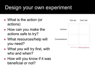 Design your own experiment
 What is the action (or
actions)
 How can you make the
actions safe to try?
 What resources/help will
you need?
 What you will try first, with
who and when?
 How will you know if it was
beneficial or not?
 