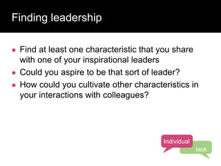 Finding leadership
 Find at least one characteristic that you share
with one of your inspirational leaders
 Could you aspire to be that sort of leader?
 How could you cultivate other characteristics in
your interactions with colleagues?
Individual
task
 
