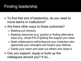 Finding leadership
 To find that sort of leadership, do you need to
move teams or institutions?
 Are there other ways to these outcomes?
 Seeking out mentors
 Seeking resources (e.g. grants) or finding alternative
ways (e.g. virtual PA) of getting the support you need
 Seek collaborators within/beyond your institution who
appreciate your strengths and forgive your failures
 Clarify your vision and seek out others who share it
 Can you support, equip or build up the
colleagues around you? If so…
 