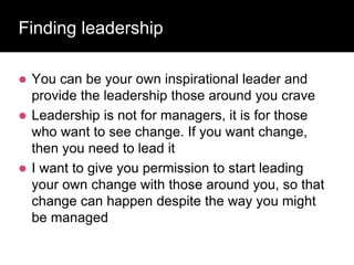 Finding leadership
 You can be your own inspirational leader and
provide the leadership those around you crave
 Leadership is not for managers, it is for those
who want to see change. If you want change,
then you need to lead it
 I want to give you permission to start leading
your own change with those around you, so that
change can happen despite the way you might
be managed
 