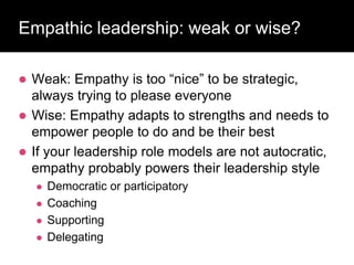 Empathic leadership: weak or wise?
 Weak: Empathy is too “nice” to be strategic,
always trying to please everyone
 Wise: Empathy adapts to strengths and needs to
empower people to do and be their best
 If your leadership role models are not autocratic,
empathy probably powers their leadership style
 Democratic or participatory
 Coaching
 Supporting
 Delegating
 