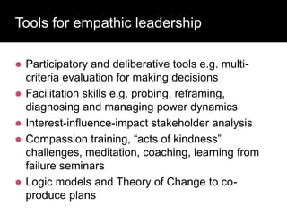 Tools for empathic leadership
 Participatory and deliberative tools e.g. multi-
criteria evaluation for making decisions
 Facilitation skills e.g. probing, reframing,
diagnosing and managing power dynamics
 Interest-influence-impact stakeholder analysis
 Compassion training, “acts of kindness”
challenges, meditation, coaching, learning from
failure seminars
 Logic models and Theory of Change to co-
produce plans
 