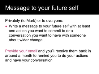 Privately (to Mark) or to everyone:
 Write a message to your future self with at least
one action you want to commit to or a
conversation you want to have with someone
about wider change
Provide your email and you’ll receive them back in
around a month to remind you to do your actions
and have your conversation
Question:
Message to your future self
 