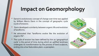 Impact on Geomorphology
• Darwin’s evolutionary concept of change over time was applied
by William Morris Davis in the concept of geographic cycle
(cycle of erosion).
• Davis developed a similarity between organic life and evolution
of landforms.
• He advocated that “landforms evolve like the evolution of
organic life”.
• The cycle of erosion has been defined by him as ‘geographical
cycle’ is the period of time during which an uplifted landmass
undergoes its transformation by the process of land sculpture,
ending into a low featureless plain—a peneplain.
 
