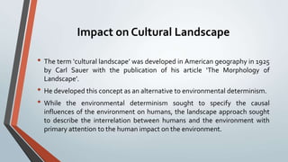Impact on Cultural Landscape
• The term ‘cultural landscape’ was developed in American geography in 1925
by Carl Sauer with the publication of his article ‘The Morphology of
Landscape’.
• He developed this concept as an alternative to environmental determinism.
• While the environmental determinism sought to specify the causal
influences of the environment on humans, the landscape approach sought
to describe the interrelation between humans and the environment with
primary attention to the human impact on the environment.
 