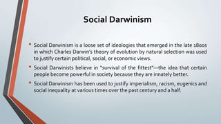 Social Darwinism
• Social Darwinism is a loose set of ideologies that emerged in the late 1800s
in which Charles Darwin’s theory of evolution by natural selection was used
to justify certain political, social, or economic views.
• Social Darwinists believe in “survival of the fittest”—the idea that certain
people become powerful in society because they are innately better.
• Social Darwinism has been used to justify imperialism, racism, eugenics and
social inequality at various times over the past century and a half.
 