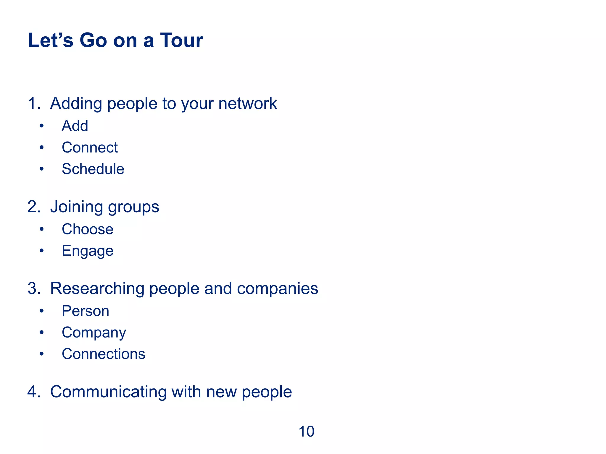 Let’s Go on a Tour


1. Adding people to your network
 •   Add
 •   Connect
 •   Schedule

2. Joining groups
 •   Choose
 •   Engage

3. Researching people and companies
 •   Person
 •   Company
 •   Connections

4. Communicating with new people

                                   10
 