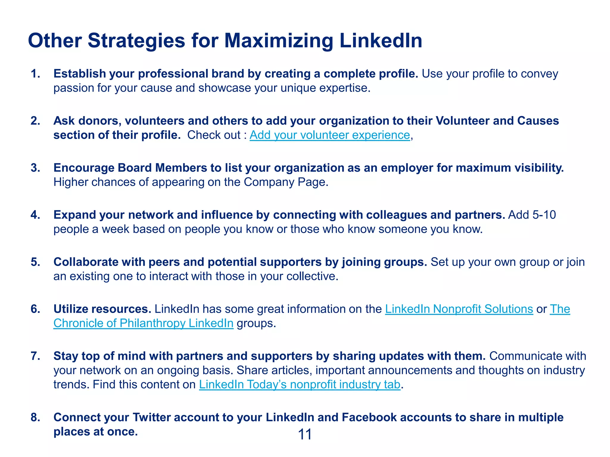 Other Strategies for Maximizing LinkedIn
1.   Establish your professional brand by creating a complete profile. Use your profile to convey
     passion for your cause and showcase your unique expertise.

2.   Ask donors, volunteers and others to add your organization to their Volunteer and Causes
     section of their profile. Check out : Add your volunteer experience,

3.   Encourage Board Members to list your organization as an employer for maximum visibility.
     Higher chances of appearing on the Company Page.

4.   Expand your network and influence by connecting with colleagues and partners. Add 5-10
     people a week based on people you know or those who know someone you know.

5.   Collaborate with peers and potential supporters by joining groups. Set up your own group or join
     an existing one to interact with those in your collective.

6.   Utilize resources. LinkedIn has some great information on the LinkedIn Nonprofit Solutions or The
     Chronicle of Philanthropy LinkedIn groups.

7.   Stay top of mind with partners and supporters by sharing updates with them. Communicate with
     your network on an ongoing basis. Share articles, important announcements and thoughts on industry
     trends. Find this content on LinkedIn Today’s nonprofit industry tab.

8.   Connect your Twitter account to your LinkedIn and Facebook accounts to share in multiple
     places at once.                           11
 