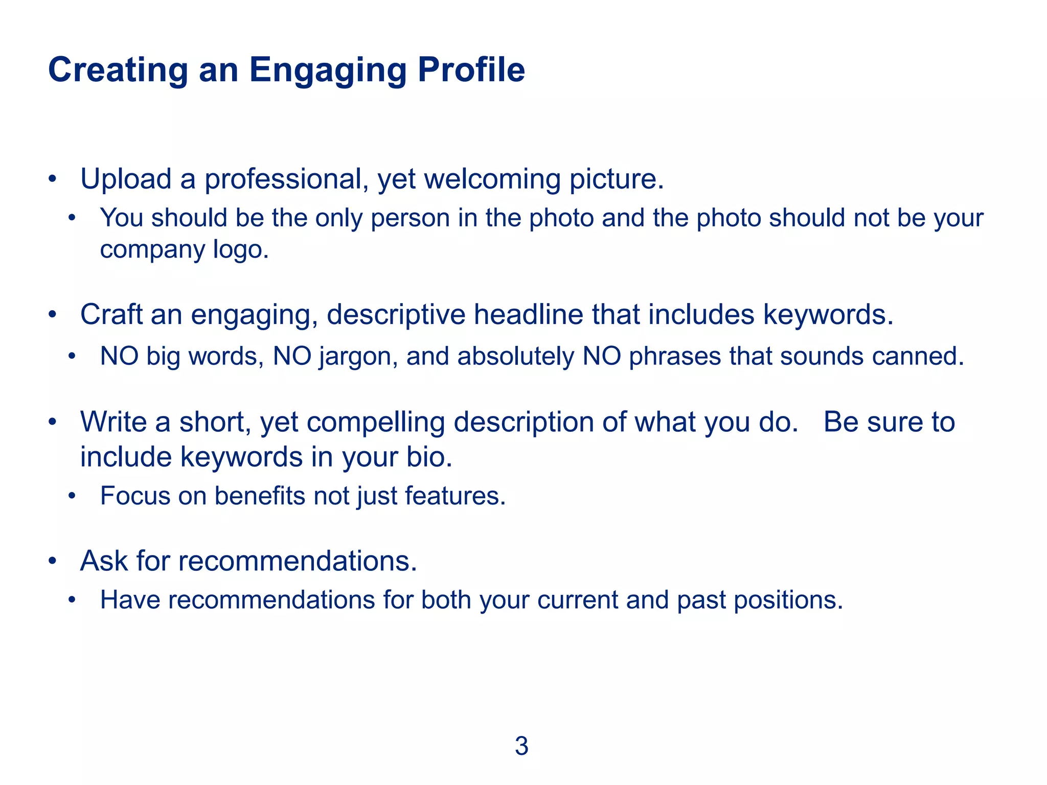 Creating an Engaging Profile


• Upload a professional, yet welcoming picture.
 • You should be the only person in the photo and the photo should not be your
   company logo.

• Craft an engaging, descriptive headline that includes keywords.
 • NO big words, NO jargon, and absolutely NO phrases that sounds canned.

• Write a short, yet compelling description of what you do. Be sure to
  include keywords in your bio.
 • Focus on benefits not just features.

• Ask for recommendations.
 • Have recommendations for both your current and past positions.




                                          3
 
