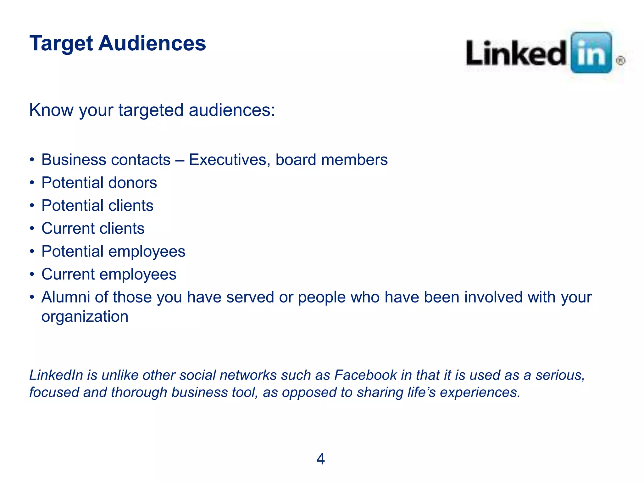 Target Audiences


Know your targeted audiences:

•   Business contacts – Executives, board members
•   Potential donors
•   Potential clients
•   Current clients
•   Potential employees
•   Current employees
•   Alumni of those you have served or people who have been involved with your
    organization


LinkedIn is unlike other social networks such as Facebook in that it is used as a serious,
focused and thorough business tool, as opposed to sharing life’s experiences.



                                              4
 