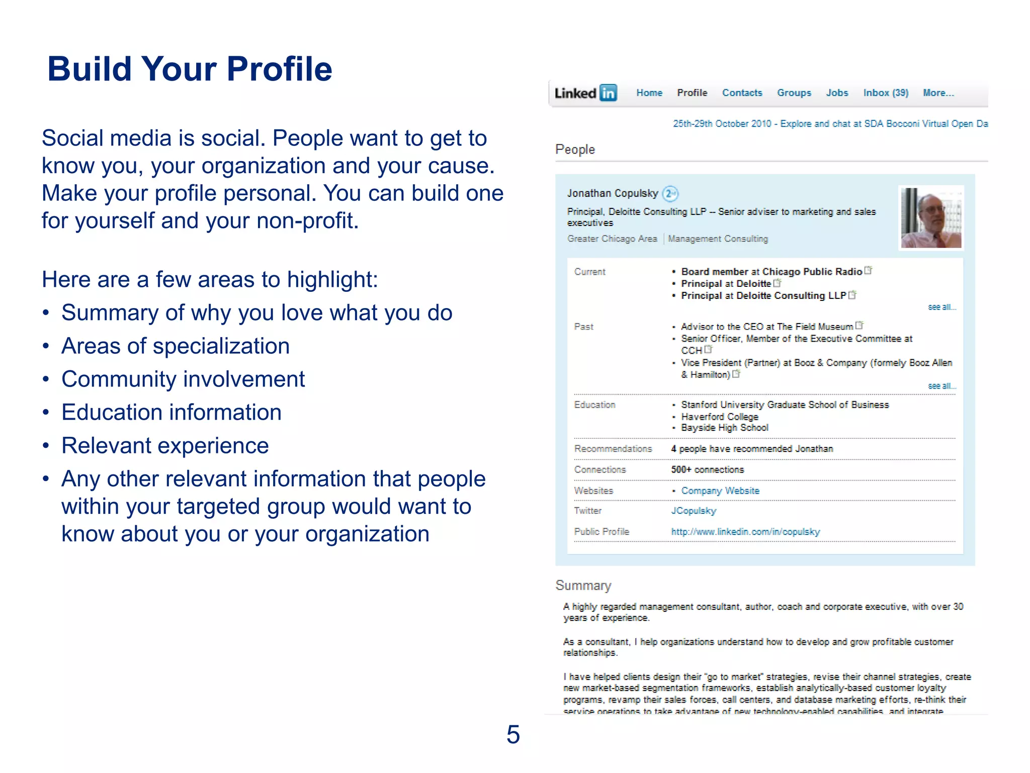 Build Your Profile
Social media is social. People want to get to
know you, your organization and your cause.
Make your profile personal. You can build one
for yourself and your non-profit.

Here are a few areas to highlight:
• Summary of why you love what you do
• Areas of specialization
• Community involvement
• Education information
• Relevant experience
• Any other relevant information that people
  within your targeted group would want to
  know about you or your organization




                                                5
 