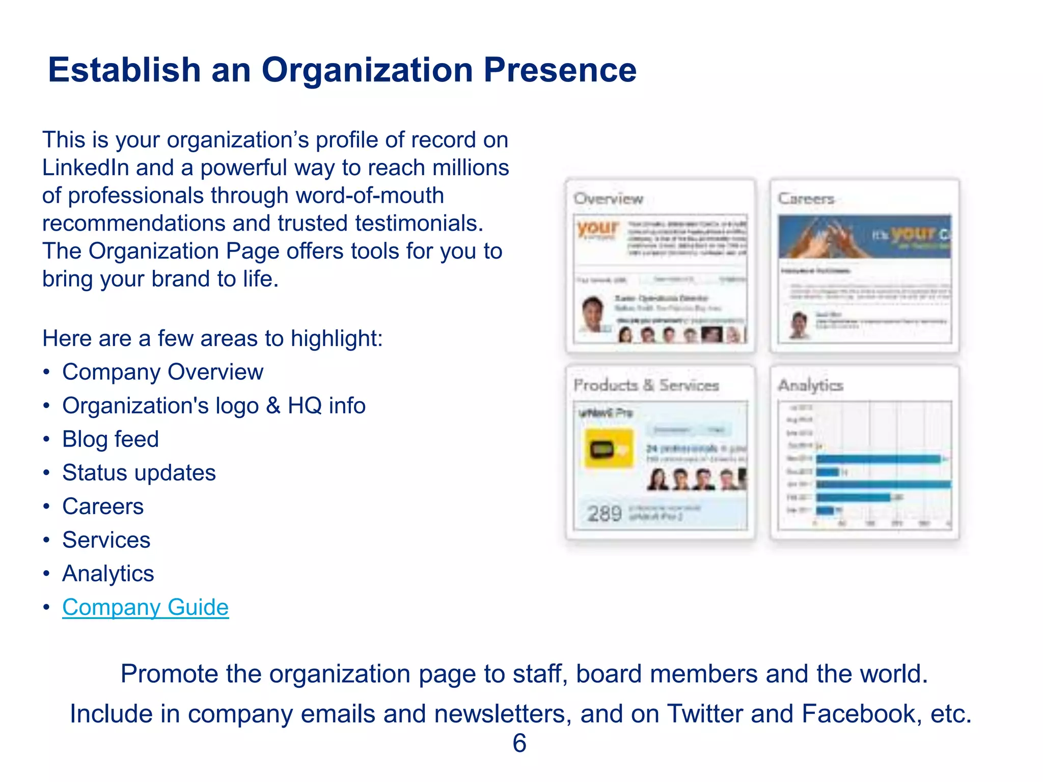 Establish an Organization Presence
This is your organization’s profile of record on
LinkedIn and a powerful way to reach millions
of professionals through word-of-mouth
recommendations and trusted testimonials.
The Organization Page offers tools for you to
bring your brand to life.

Here are a few areas to highlight:
• Company Overview
• Organization's logo & HQ info
• Blog feed
• Status updates
• Careers
• Services
• Analytics
• Company Guide

        Promote the organization page to staff, board members and the world.
  Include in company emails and newsletters, and on Twitter and Facebook, etc.
                                      6
 